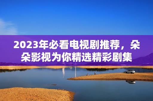 2023年必看电视剧推荐，朵朵影视为你精选精彩剧集