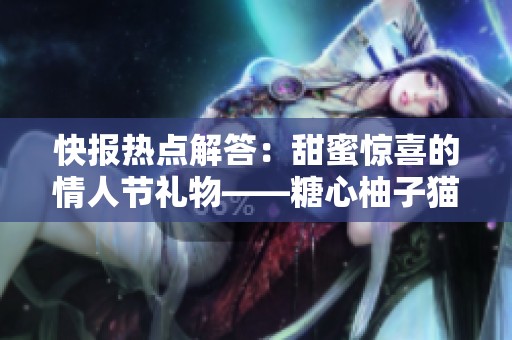 快报热点解答：甜蜜惊喜的情人节礼物——糖心柚子猫甘雨的浪漫心意