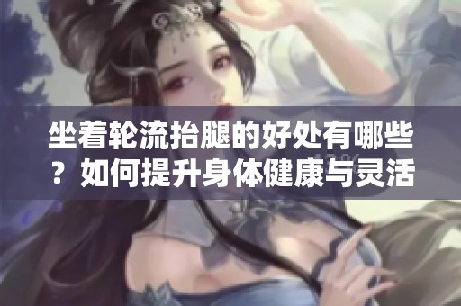 坐着轮流抬腿的好处有哪些？如何提升身体健康与灵活性