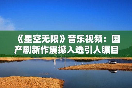 《星空无限》音乐视频：国产剧新作震撼入选引人瞩目