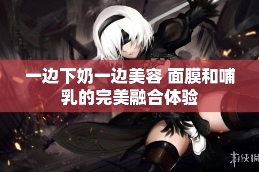 一边下奶一边美容 面膜和哺乳的完美融合体验