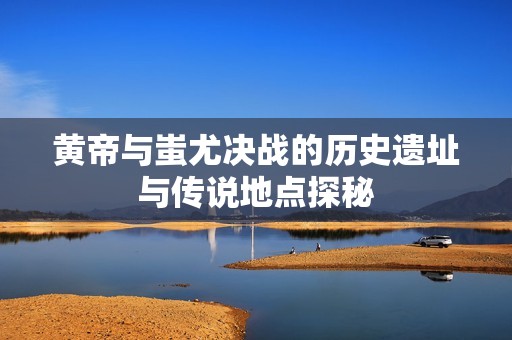 黄帝与蚩尤决战的历史遗址与传说地点探秘