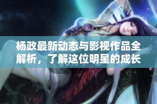 杨政最新动态与影视作品全解析，了解这位明星的成长轨迹