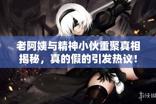 老阿姨与精神小伙重聚真相揭秘，真的假的引发热议！