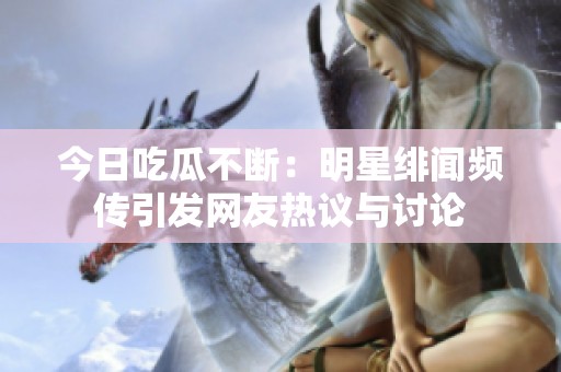 今日吃瓜不断：明星绯闻频传引发网友热议与讨论