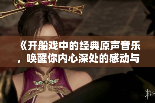 《开船戏中的经典原声音乐，唤醒你内心深处的感动与共鸣》