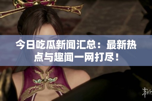今日吃瓜新闻汇总：最新热点与趣闻一网打尽！