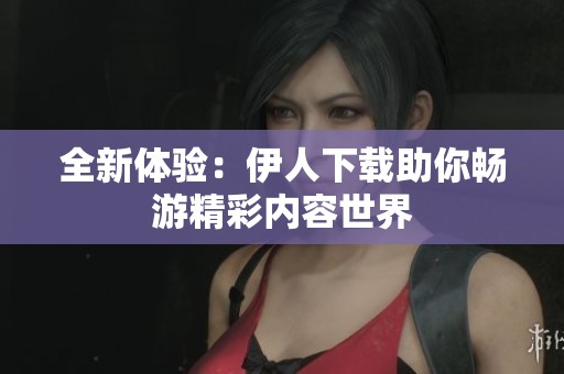 全新体验：伊人下载助你畅游精彩内容世界