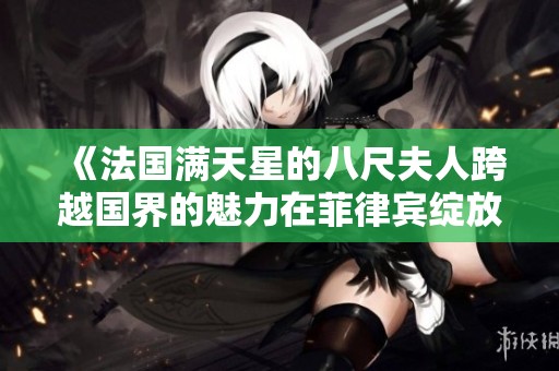 《法国满天星的八尺夫人跨越国界的魅力在菲律宾绽放》