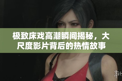 极致床戏高潮瞬间揭秘，大尺度影片背后的热情故事