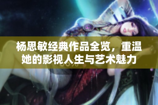 杨思敏经典作品全览，重温她的影视人生与艺术魅力