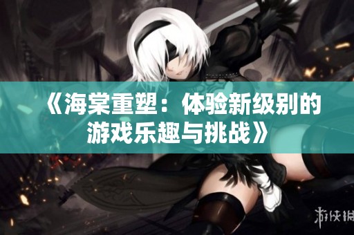 《海棠重塑：体验新级别的游戏乐趣与挑战》