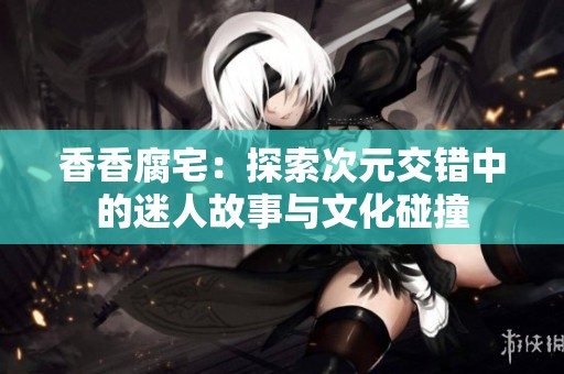香香腐宅：探索次元交错中的迷人故事与文化碰撞