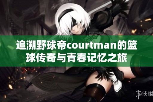 追溯野球帝courtman的篮球传奇与青春记忆之旅