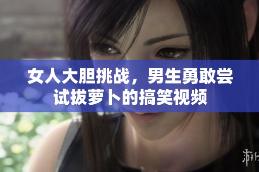 女人大胆挑战，男生勇敢尝试拔萝卜的搞笑视频