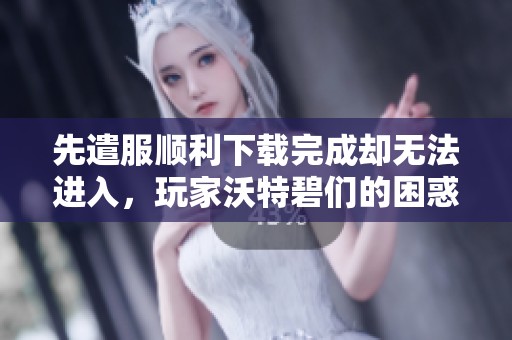 先遣服顺利下载完成却无法进入，玩家沃特碧们的困惑解读