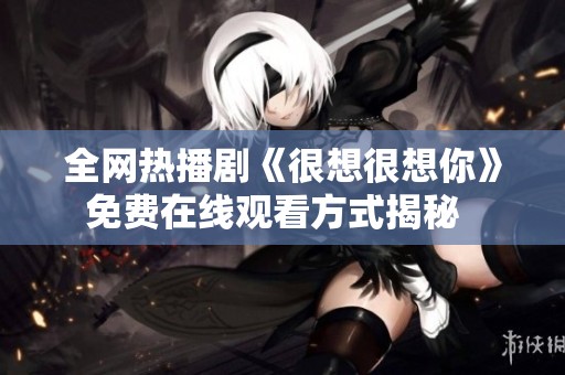 全网热播剧《很想很想你》免费在线观看方式揭秘  