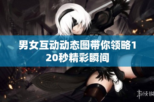 男女互动动态图带你领略120秒精彩瞬间