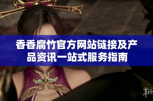 香香腐竹官方网站链接及产品资讯一站式服务指南