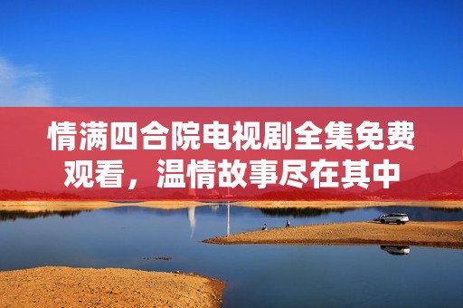 情满四合院电视剧全集免费观看，温情故事尽在其中