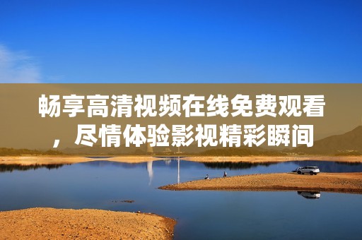 畅享高清视频在线免费观看，尽情体验影视精彩瞬间