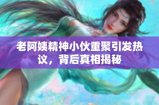 老阿姨精神小伙重聚引发热议，背后真相揭秘