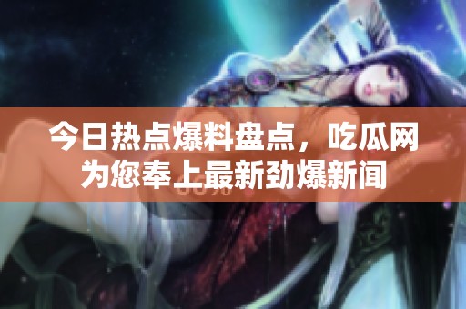 今日热点爆料盘点，吃瓜网为您奉上最新劲爆新闻