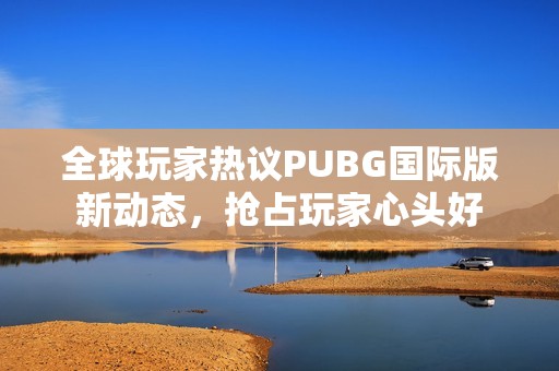 全球玩家热议PUBG国际版新动态，抢占玩家心头好