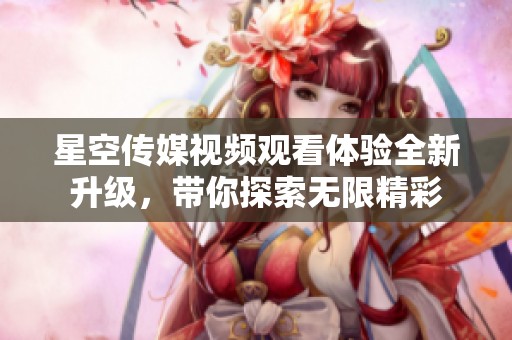 星空传媒视频观看体验全新升级，带你探索无限精彩