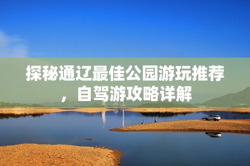 探秘通辽最佳公园游玩推荐，自驾游攻略详解