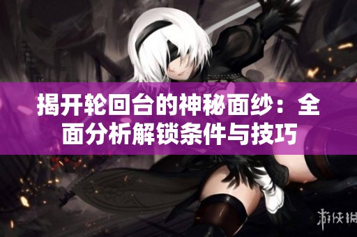 揭开轮回台的神秘面纱：全面分析解锁条件与技巧