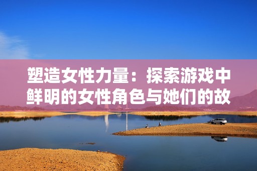 塑造女性力量：探索游戏中鲜明的女性角色与她们的故事