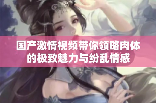 国产激情视频带你领略肉体的极致魅力与纷乱情感