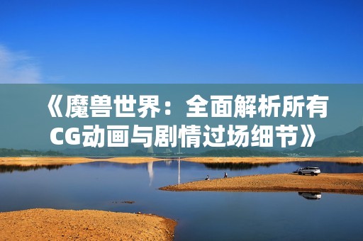 《魔兽世界：全面解析所有CG动画与剧情过场细节》
