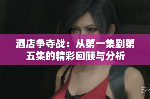 酒店争夺战：从第一集到第五集的精彩回顾与分析