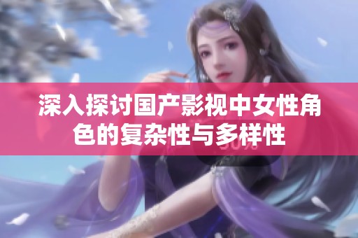 深入探讨国产影视中女性角色的复杂性与多样性