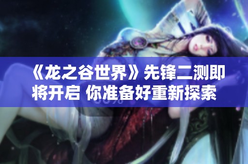 《龙之谷世界》先锋二测即将开启 你准备好重新探索了吗
