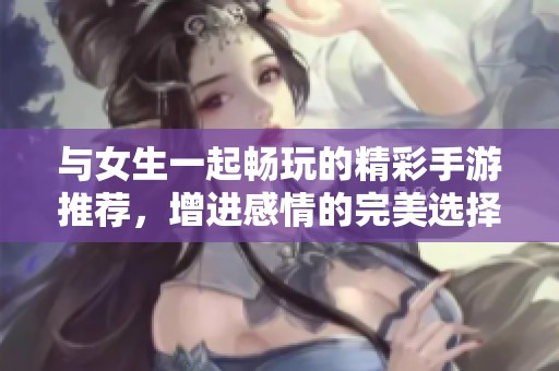 与女生一起畅玩的精彩手游推荐，增进感情的完美选择