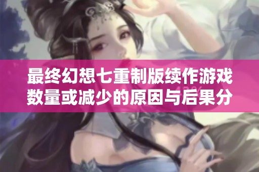 最终幻想七重制版续作游戏数量或减少的原因与后果分析