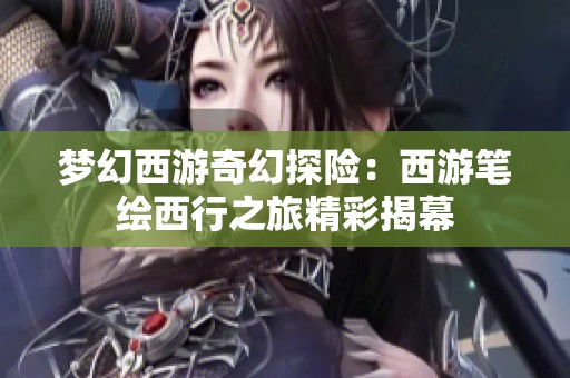 梦幻西游奇幻探险：西游笔绘西行之旅精彩揭幕