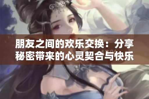 朋友之间的欢乐交换：分享秘密带来的心灵契合与快乐