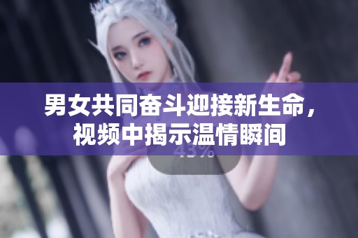 男女共同奋斗迎接新生命，视频中揭示温情瞬间