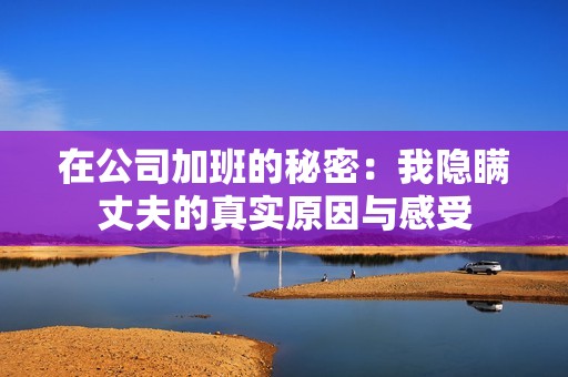 在公司加班的秘密：我隐瞒丈夫的真实原因与感受