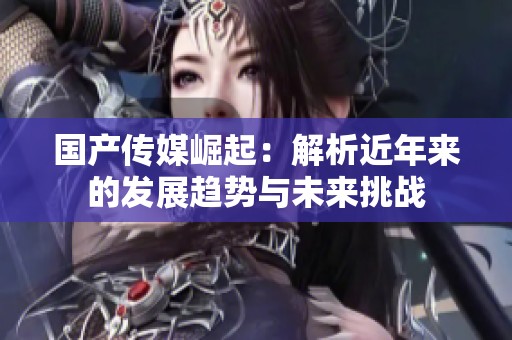 国产传媒崛起：解析近年来的发展趋势与未来挑战