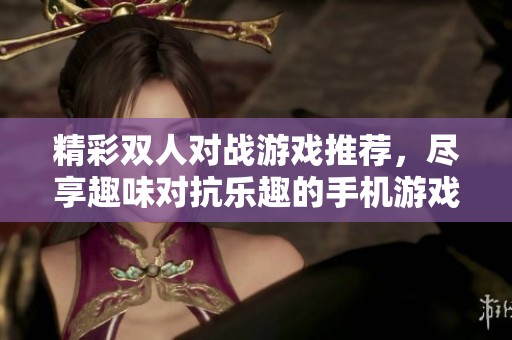 精彩双人对战游戏推荐，尽享趣味对抗乐趣的手机游戏合集