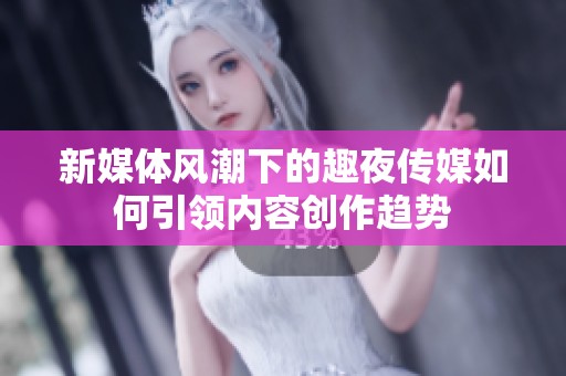 新媒体风潮下的趣夜传媒如何引领内容创作趋势