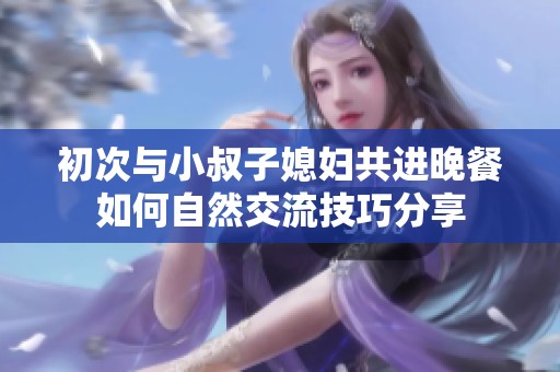 初次与小叔子媳妇共进晚餐如何自然交流技巧分享