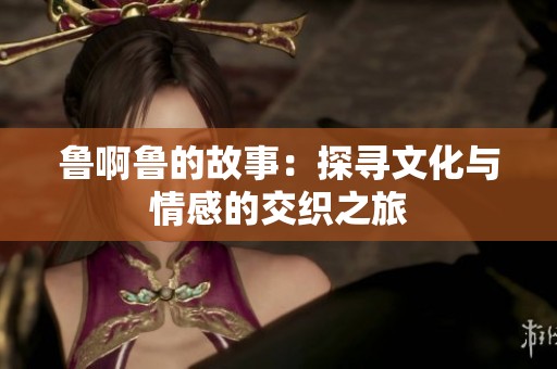 鲁啊鲁的故事：探寻文化与情感的交织之旅