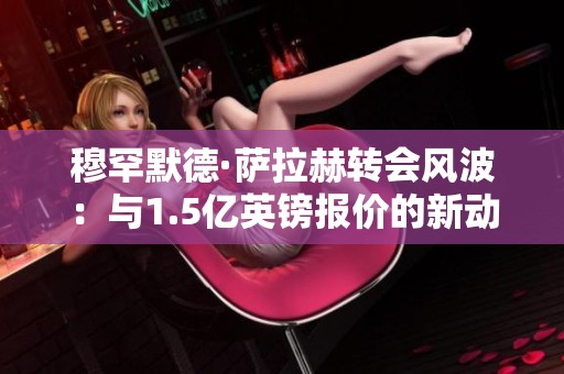 穆罕默德·萨拉赫转会风波：与1.5亿英镑报价的新动态