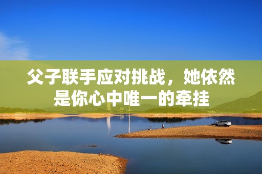 父子联手应对挑战，她依然是你心中唯一的牵挂